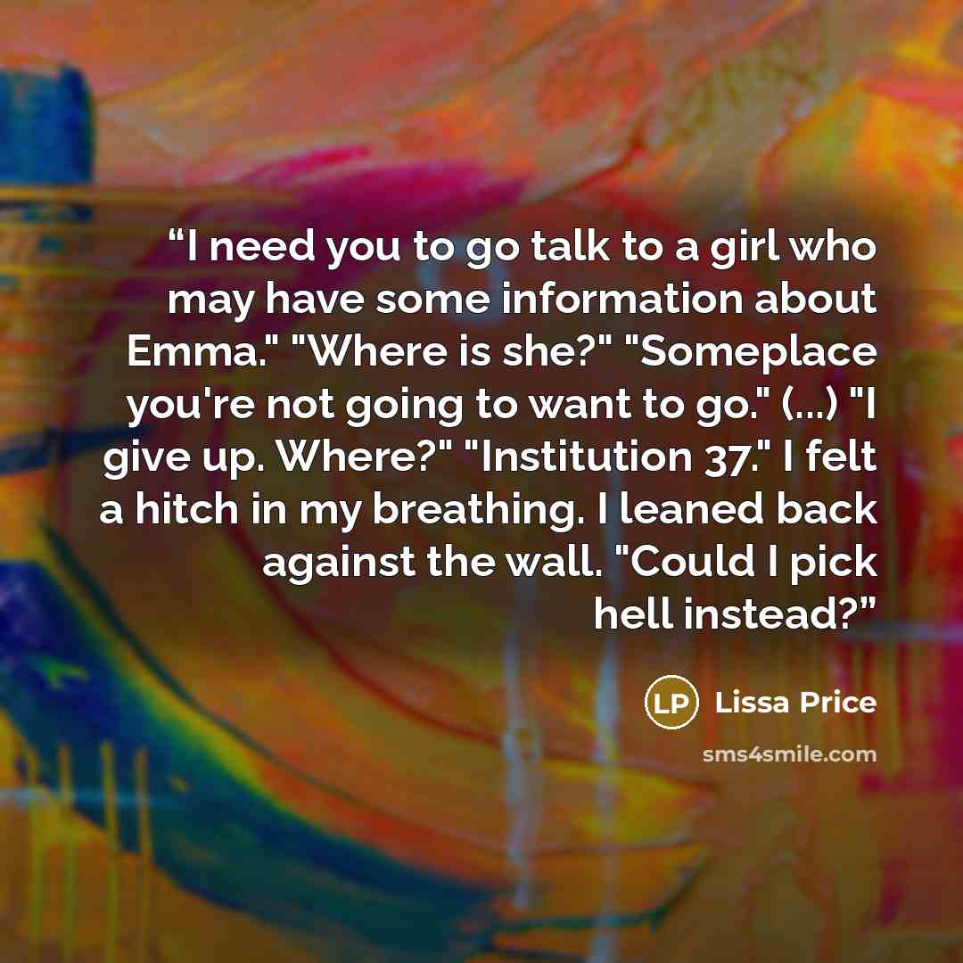 “I need you to go talk to a girl who may have some information about Emma." "Where is she?" "Someplace you're not going to want to go." (...) "I give up. Where?" "Institution 37." I felt a hitch in my breathing. I leaned back against the wall. "Could I pick hell instead?” quote by Lissa Price