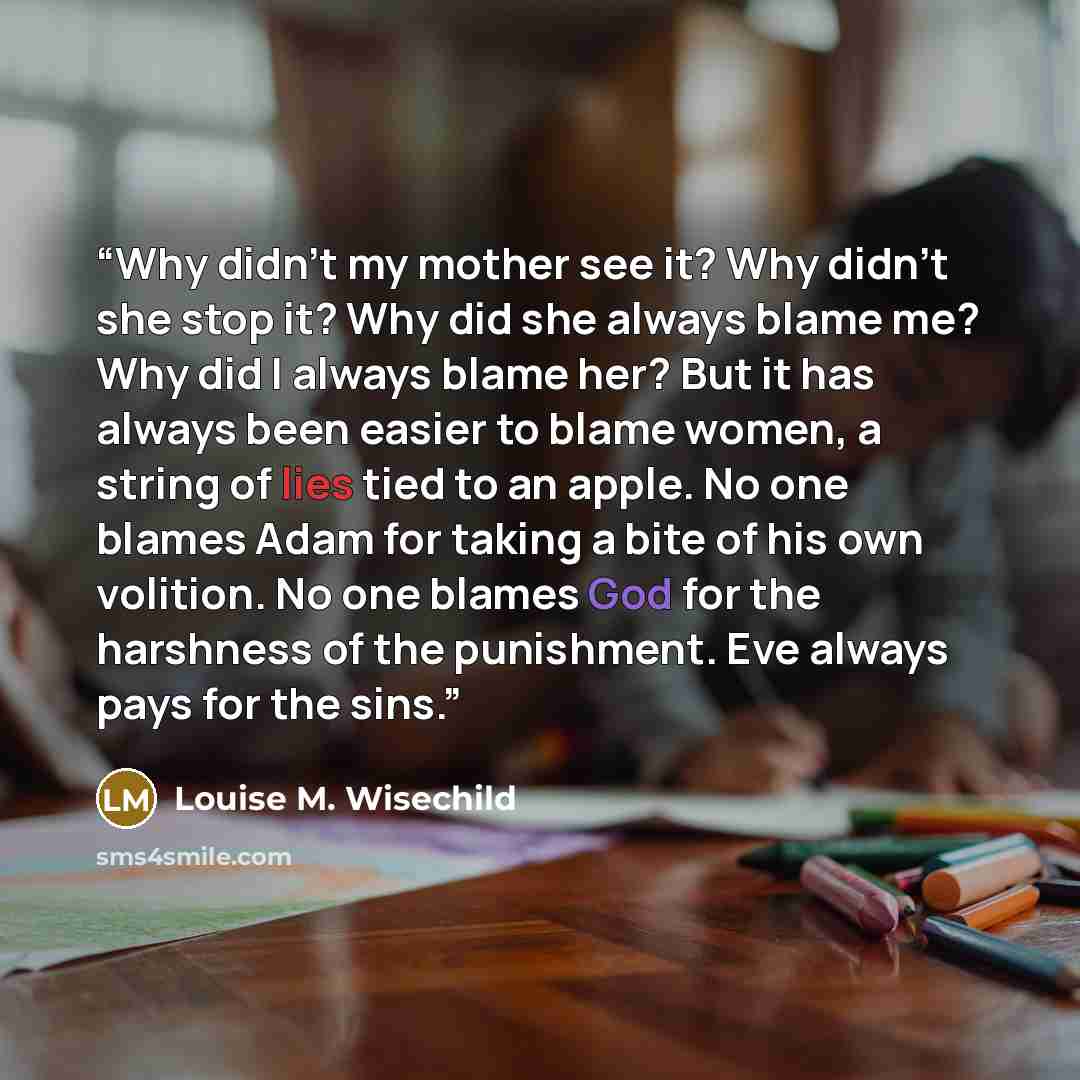 “Why didn't my mother see it? Why didn't she stop it? Why did she always blame me? Why did I always blame her? But it has always been easier to blame women, a string of lies tied to an apple. No one blames Adam for taking a bite of his own volition. No one blames God for the harshness of the…” quote by Louise M. Wisechild