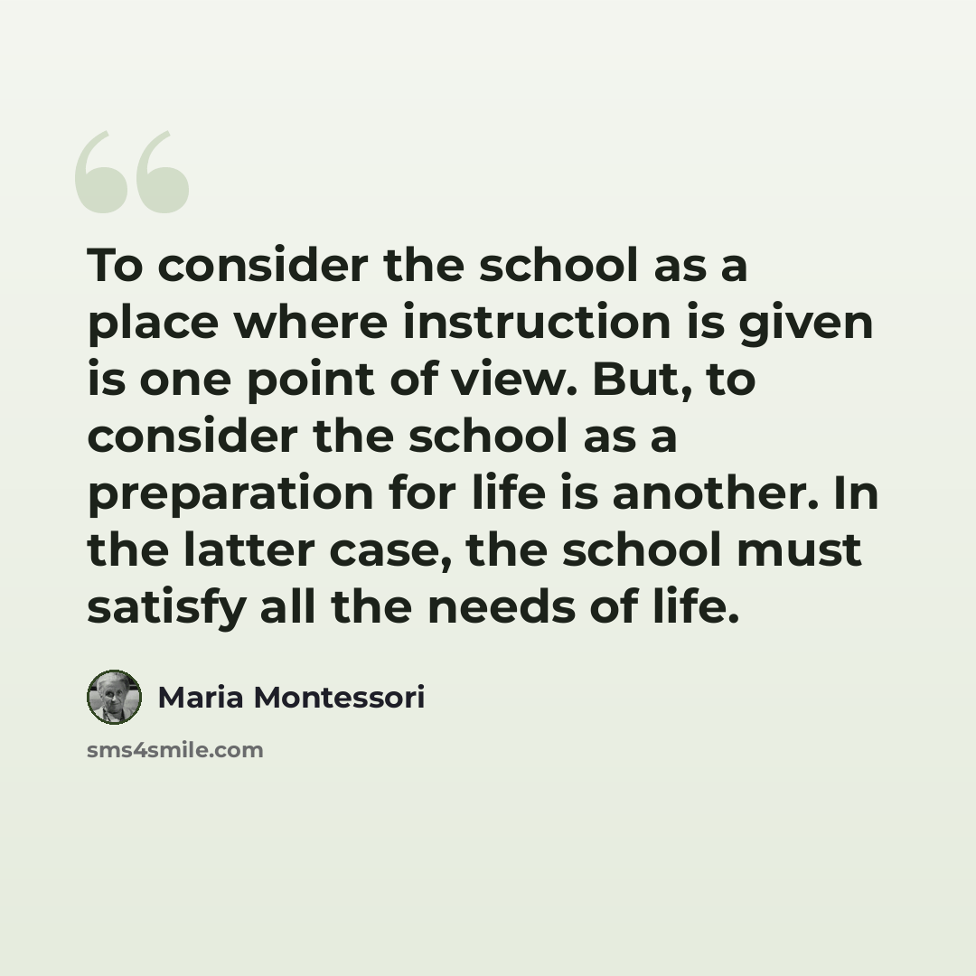 “To consider the school as a place where instruction is given is one point of view. But, to consider the school as a preparation for life is another. In the latter case, the school must satisfy all the needs of life.” quote by Maria Montessori