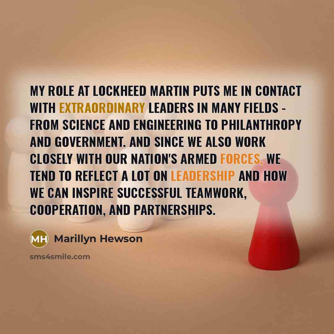 “My role at Lockheed Martin puts me in contact with extraordinary leaders in many fields - from science and engineering to philanthropy and government. And since we also work closely with our nation's armed forces, we tend to reflect a lot on leadership and how we can inspire successful teamwork…” quote by Marillyn Hewson