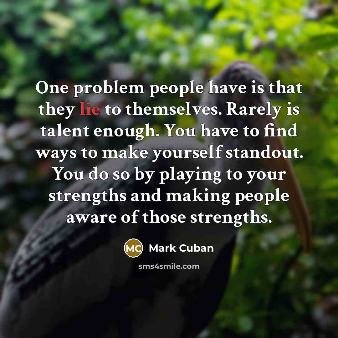 “One problem people have is that they lie to themselves. Rarely is talent enough. You have to find ways to make yourself standout. You do so by playing to your strengths and making people aware of those strengths.” quote by Mark Cuban