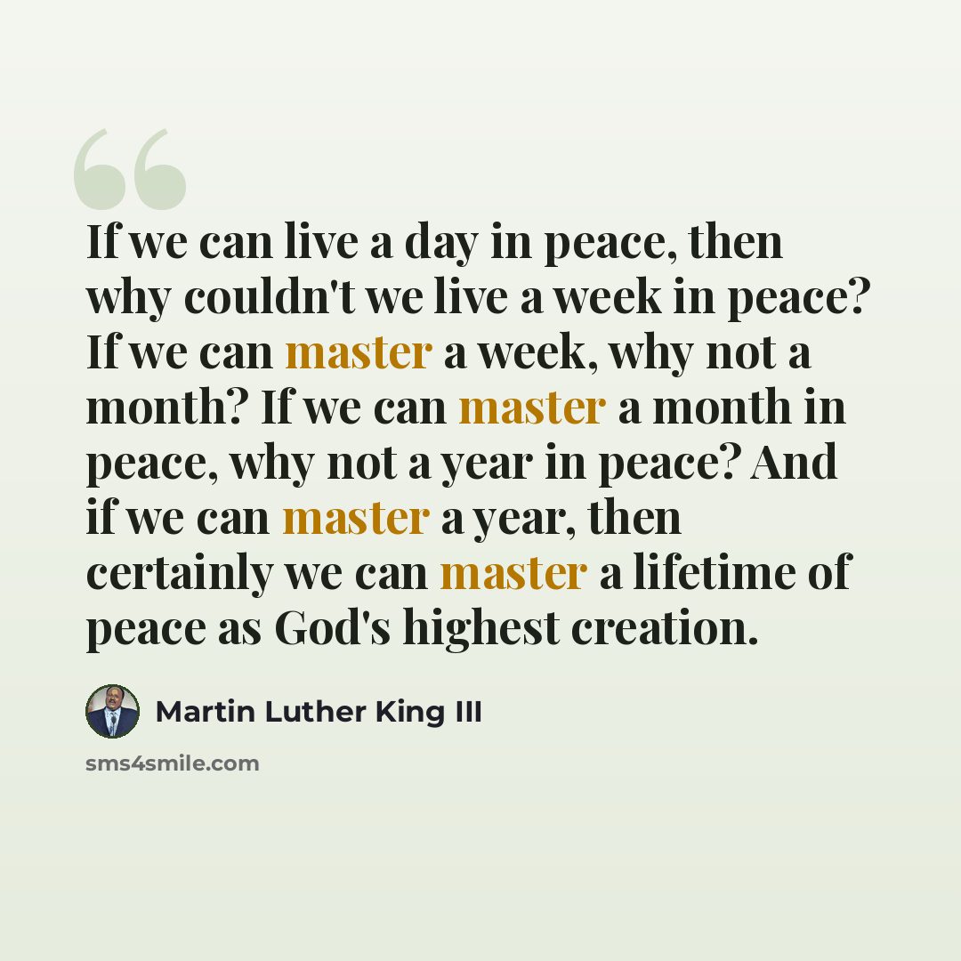 “If we can live a day in peace, then why couldn't we live a week in peace? If we can master a week, why not a month? If we can master a month in peace, why not a year in peace? And if we can master a year, then certainly we can master a lifetime of peace as God's highest creation.” quote by Martin Luther King III
