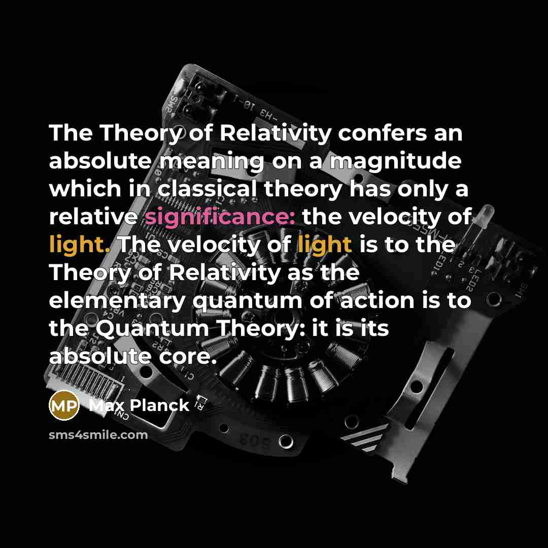 “The Theory of Relativity confers an absolute meaning on a magnitude which in classical theory has only a relative significance: the velocity of light. The velocity of light is to the Theory of Relativity as the elementary quantum of action is to the Quantum Theory: it is its absolute core.” quote by Max Planck