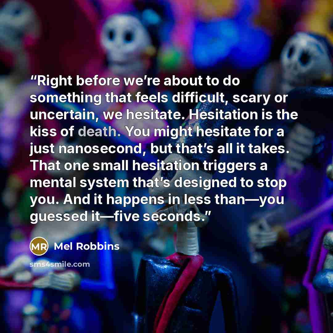 “Right before we’re about to do something that feels difficult, scary or uncertain, we hesitate. Hesitation is the kiss of death. You might hesitate for a just nanosecond, but that’s all it takes. That one small hesitation triggers a mental system that’s designed to stop you. And it happens in less…” quote by Mel Robbins
