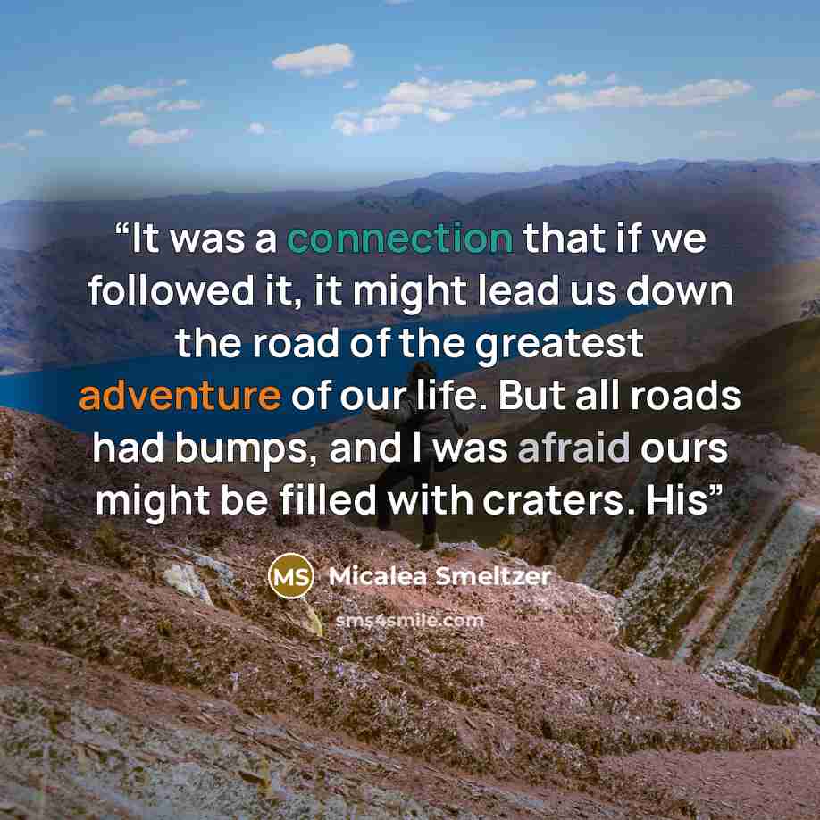 “It was a connection that if we followed it, it might lead us down the road of the greatest adventure of our life. But all roads had bumps, and I was afraid ours might be filled with craters. His” quote by Micalea Smeltzer