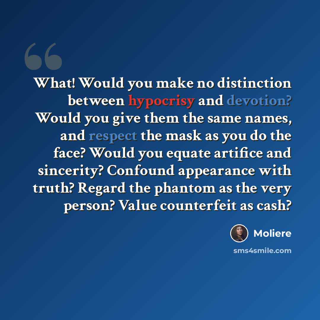 “What! Would you make no distinction between hypocrisy and devotion? Would you give them the same names, and respect the mask as you do the face? Would you equate artifice and sincerity? Confound appearance with truth? Regard the phantom as the very person? Value counterfeit as cash?” quote by Moliere