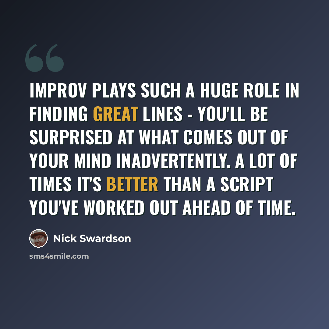 “Improv plays such a huge role in finding great lines - you'll be surprised at what comes out of your mind inadvertently. A lot of times it's better than a script you've worked out ahead of time.” quote by Nick Swardson
