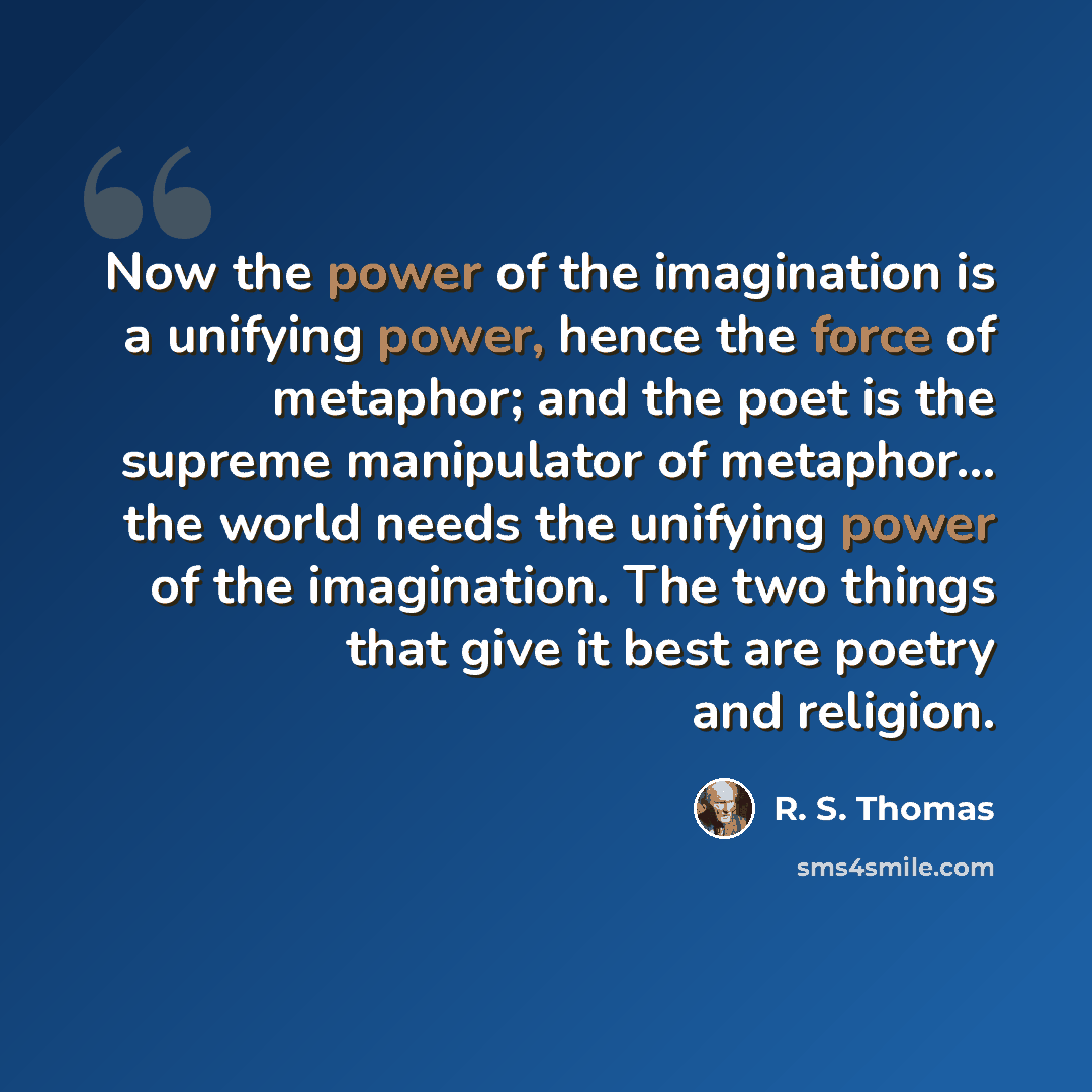 “Now the power of the imagination is a unifying power, hence the force of metaphor; and the poet is the supreme manipulator of metaphor... the world needs the unifying power of the imagination. The two things that give it best are poetry and religion.” quote by R. S. Thomas