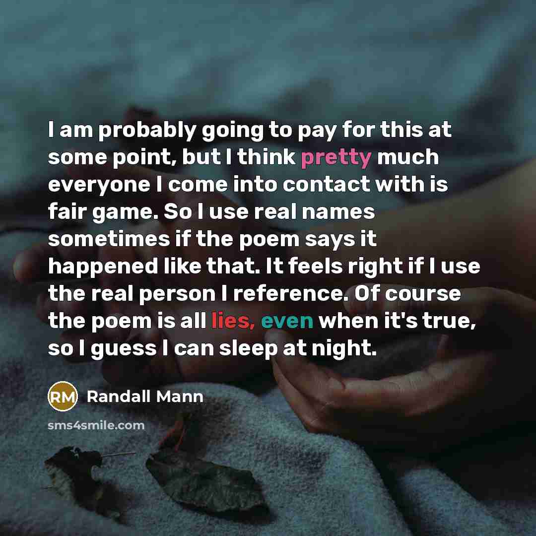 “I am probably going to pay for this at some point, but I think pretty much everyone I come into contact with is fair game. So I use real names sometimes if the poem says it happened like that. It feels right if I use the real person I reference. Of course the poem is all lies, even when it's true…” quote by Randall Mann