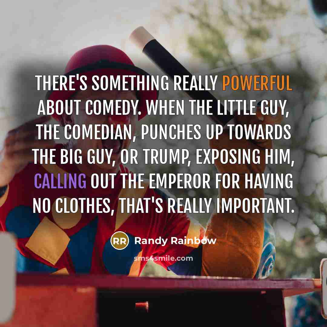 “There's something really powerful about comedy. When the little guy, the comedian, punches up towards the big guy, or Trump, exposing him, calling out the emperor for having no clothes, that's really important.” quote by Randy Rainbow
