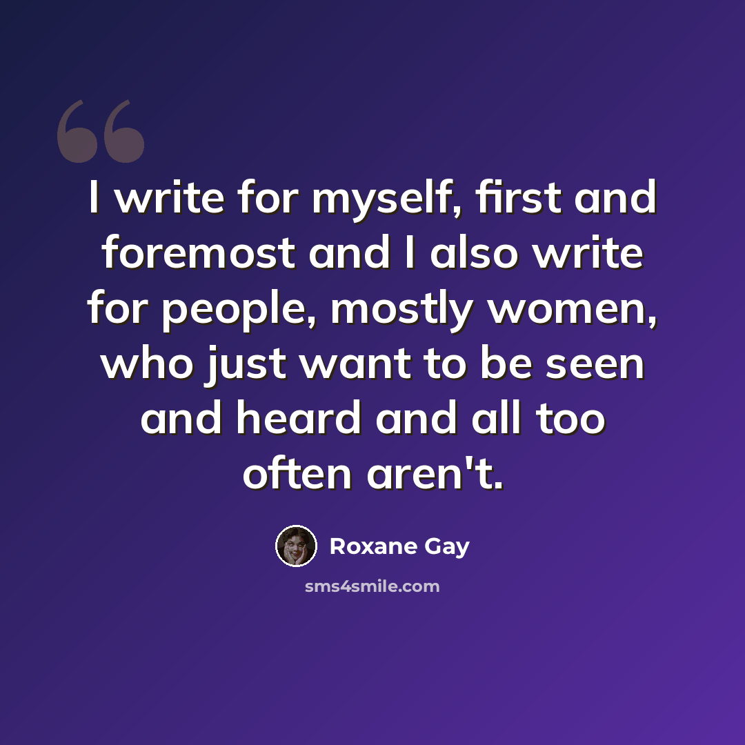 “I write for myself, first and foremost and I also write for people, mostly women, who just want to be seen and heard and all too often aren't.” quote by Roxane Gay