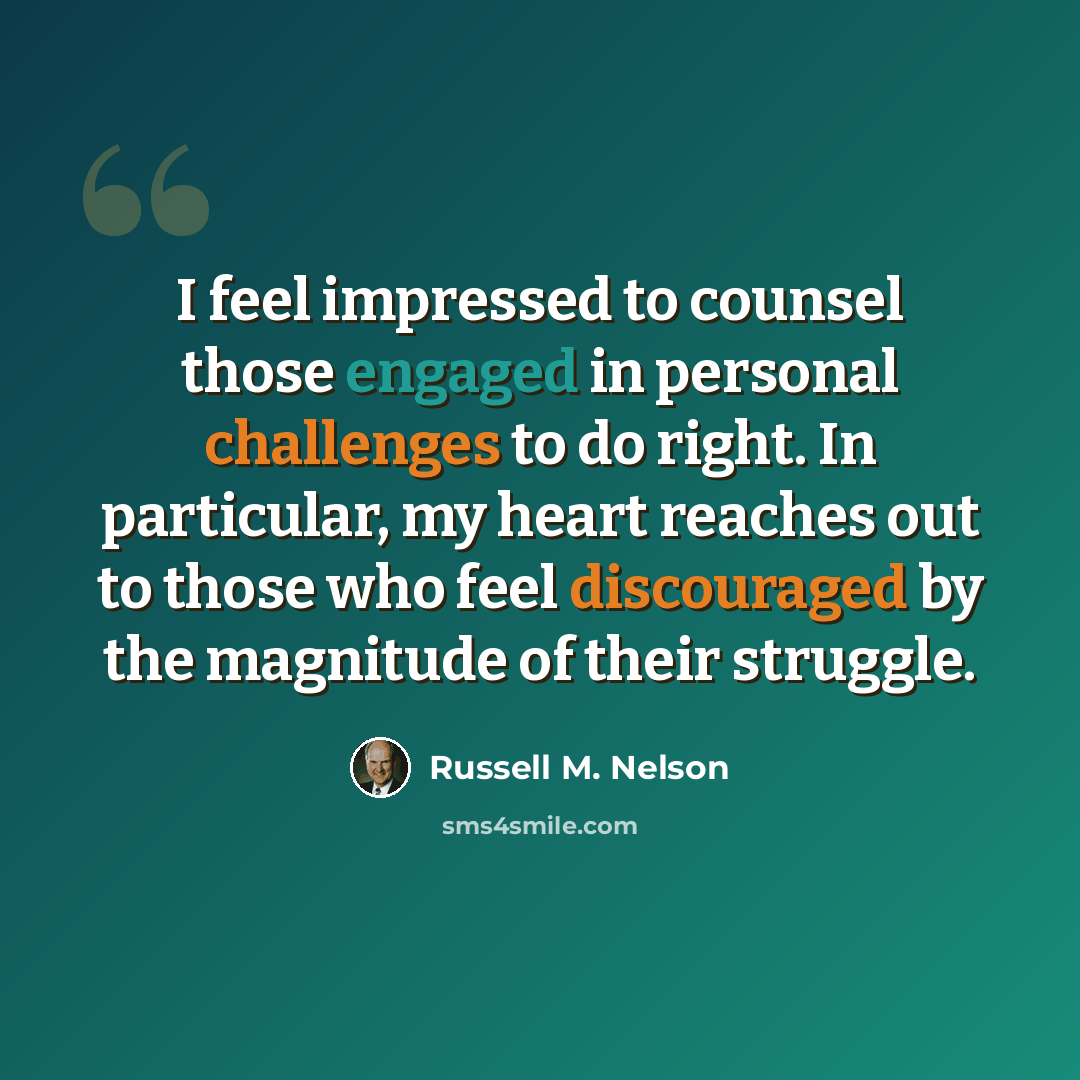 “I feel impressed to counsel those engaged in personal challenges to do right. In particular, my heart reaches out to those who feel discouraged by the magnitude of their struggle.” quote by Russell M. Nelson