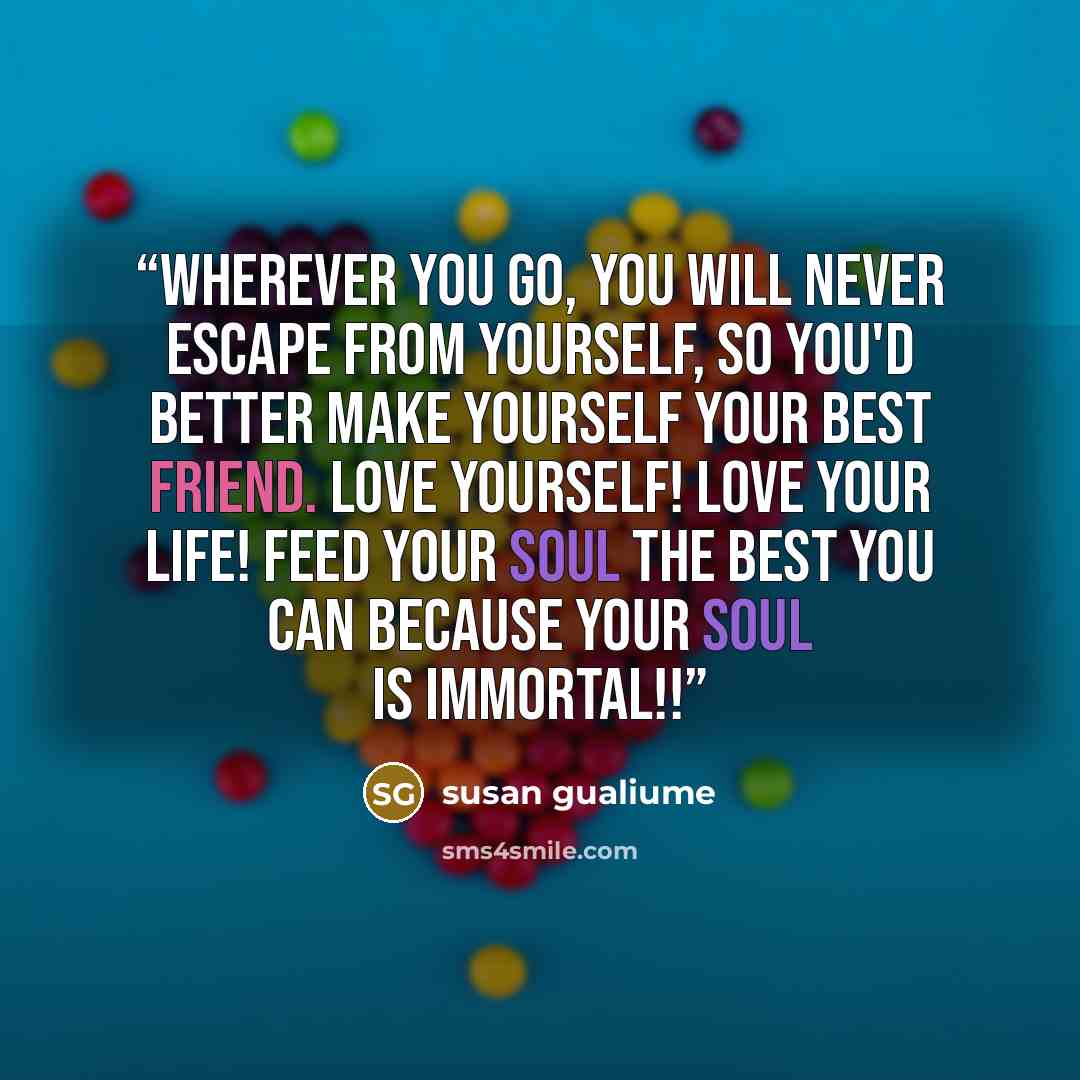 “Wherever you go, you will never escape from yourself, so you'd better make yourself your best friend. Love yourself! Love your life! Feed your soul the best you can because your soul is immortal!!” quote by susan gualiume