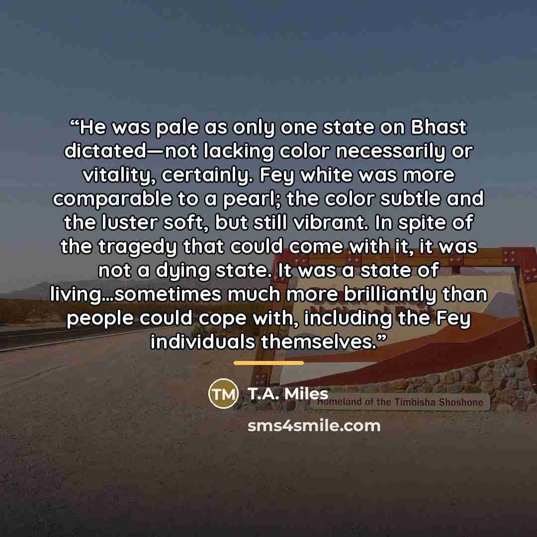 “He was pale as only one state on Bhast dictated—not lacking color necessarily or vitality, certainly. Fey white was more comparable to a pearl; the color subtle and the luster soft, but still vibrant. In spite of the tragedy that could come with it, it was not a dying state. It was a state of…” quote by T.A. Miles