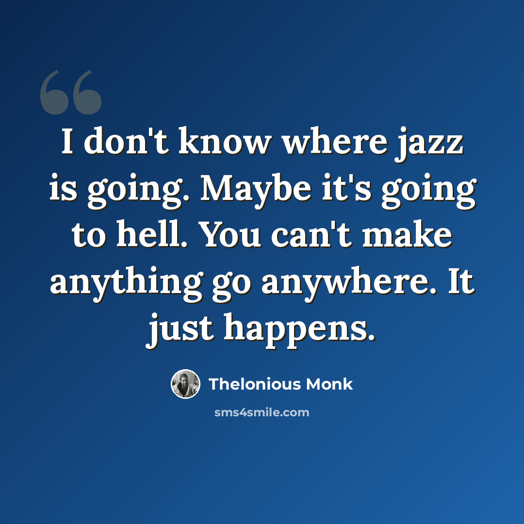 “I don't know where jazz is going. Maybe it's going to hell. You can't make anything go anywhere. It just happens.” quote by Thelonious Monk