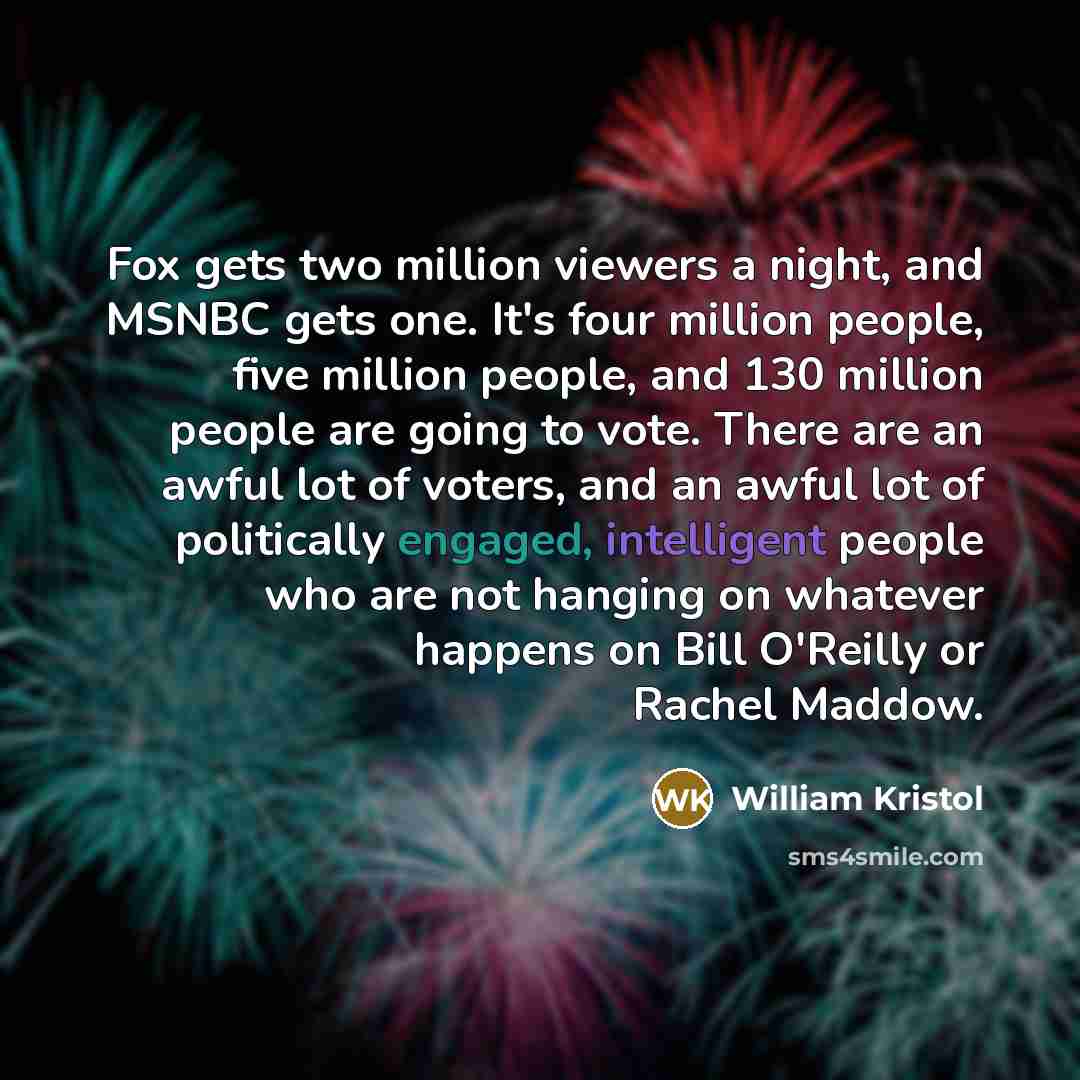 “Fox gets two million viewers a night, and MSNBC gets one. It's four million people, five million people, and 130 million people are going to vote. There are an awful lot of voters, and an awful lot of politically engaged, intelligent people who are not hanging on whatever happens on Bill O'Reilly…” quote by William Kristol