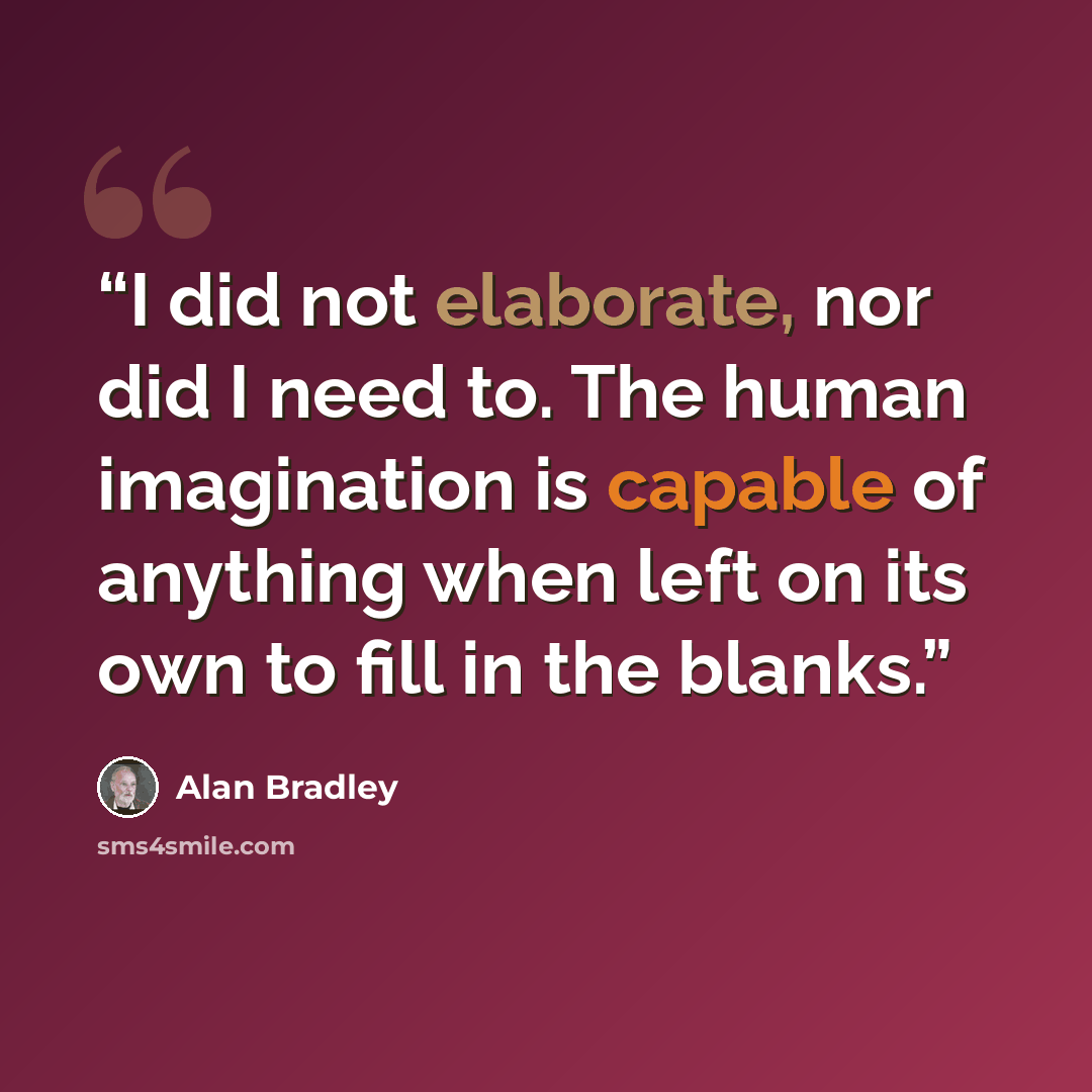 “I did not elaborate, nor did I need to. The human imagination is capable of anything when left on its own to fill in the blanks.” quote by Alan Bradley