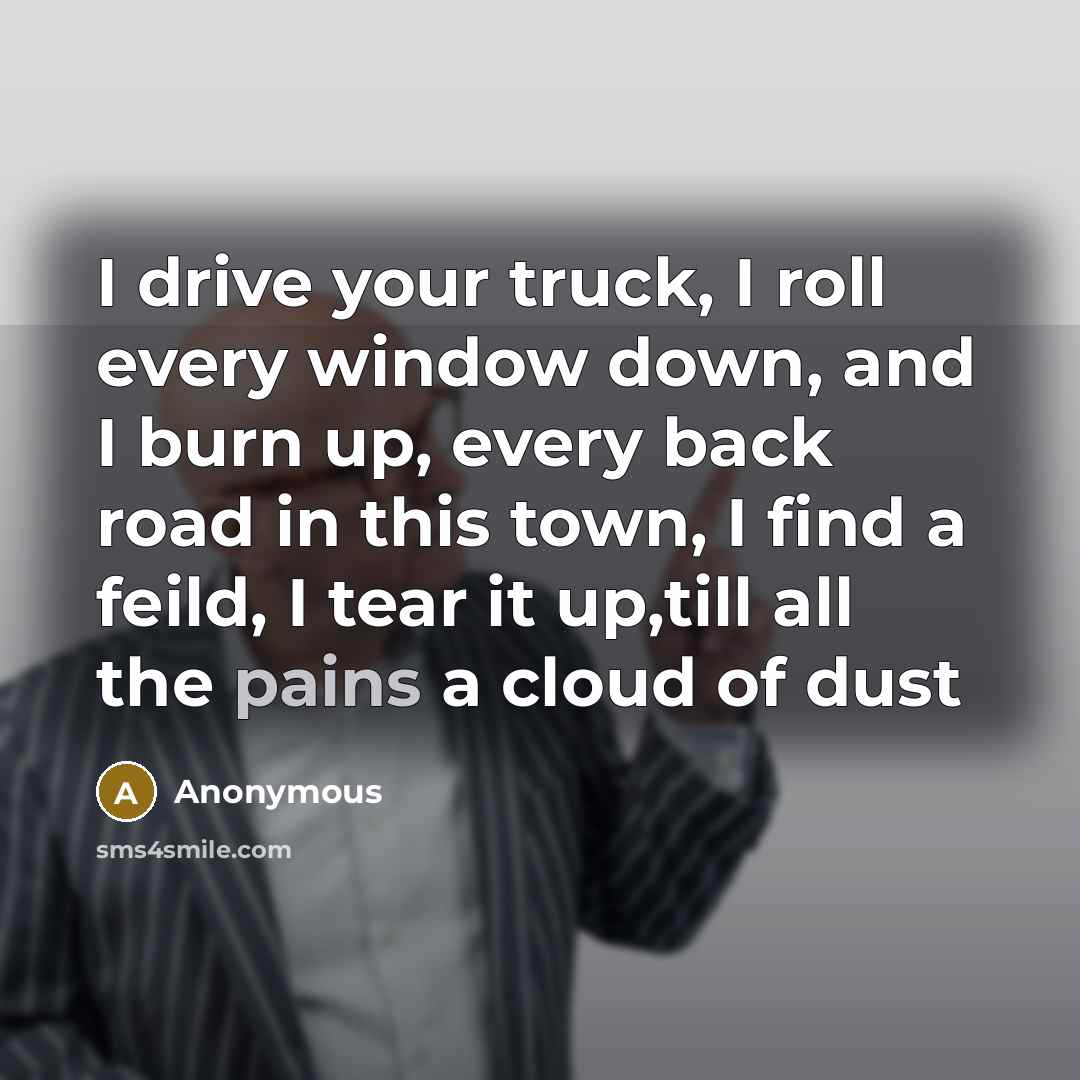 “I drive your truck, I roll every window down, and I burn up, every back road in this town, I find a feild, I tear it up,till all the pains a cloud of dust” quote by Anonymous