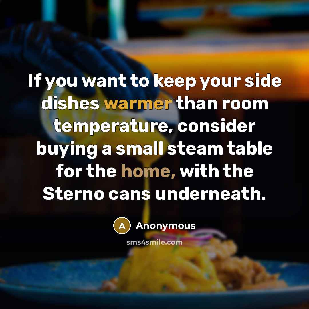 “If you want to keep your side dishes warmer than room temperature, consider buying a small steam table for the home, with the Sterno cans underneath.” quote by Anonymous