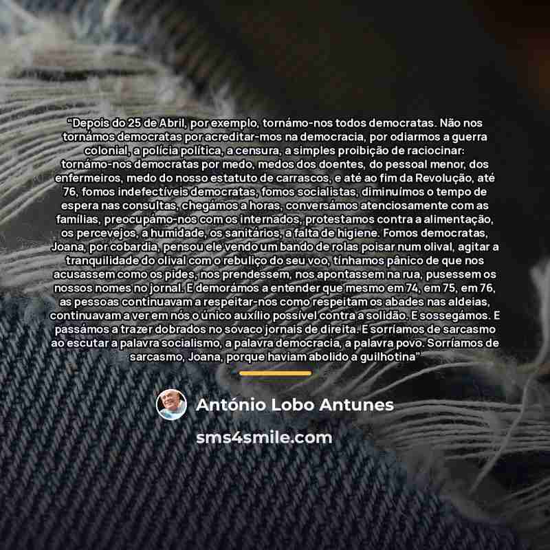 “Depois do 25 de Abril, por exemplo, tornámo-nos todos democratas. Não nos tornámos democratas por acreditar-mos na democracia, por odiarmos a guerra colonial, a polícia política, a censura, a simples proibição de raciocinar: tornámo-nos democratas por medo, medos dos doentes, do pessoal menor, dos…” quote by António Lobo Antunes
