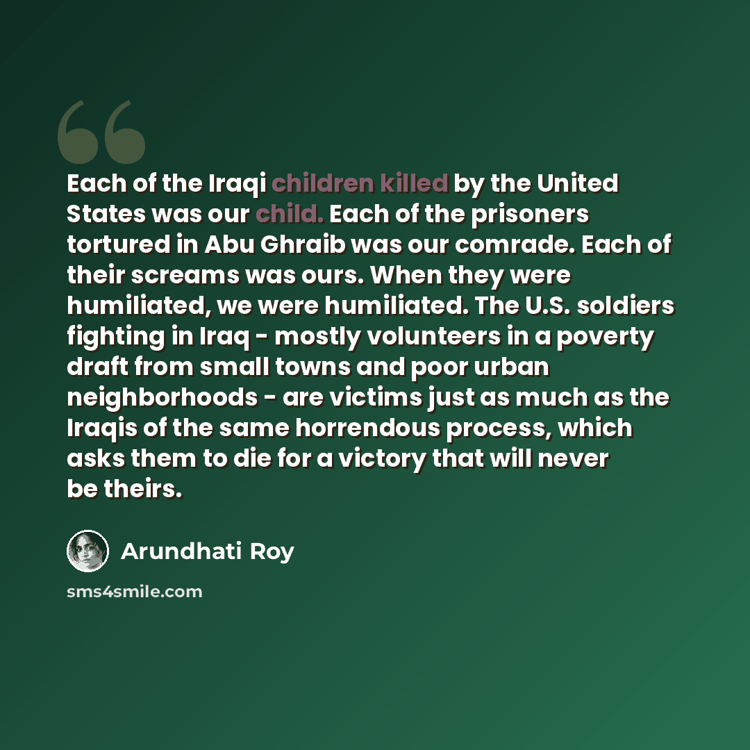 “Each of the Iraqi children killed by the United States was our child. Each of the prisoners tortured in Abu Ghraib was our comrade. Each of their screams was ours. When they were humiliated, we were humiliated. The U.S. soldiers fighting in Iraq - mostly volunteers in a poverty draft from small…” quote by Arundhati Roy