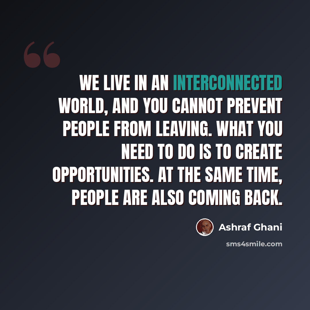 “We live in an interconnected world, and you cannot prevent people from leaving. What you need to do is to create opportunities. At the same time, people are also coming back.” quote by Ashraf Ghani