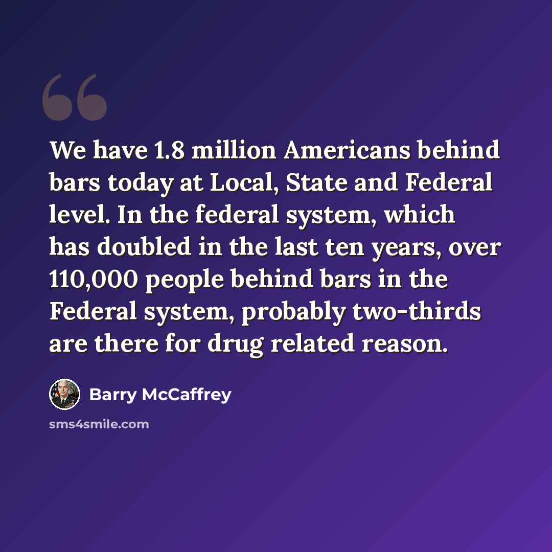 “We have 1.8 million Americans behind bars today at Local, State and Federal level. In the federal system, which has doubled in the last ten years, over 110,000 people behind bars in the Federal system, probably two-thirds are there for drug related reason.” quote by Barry McCaffrey