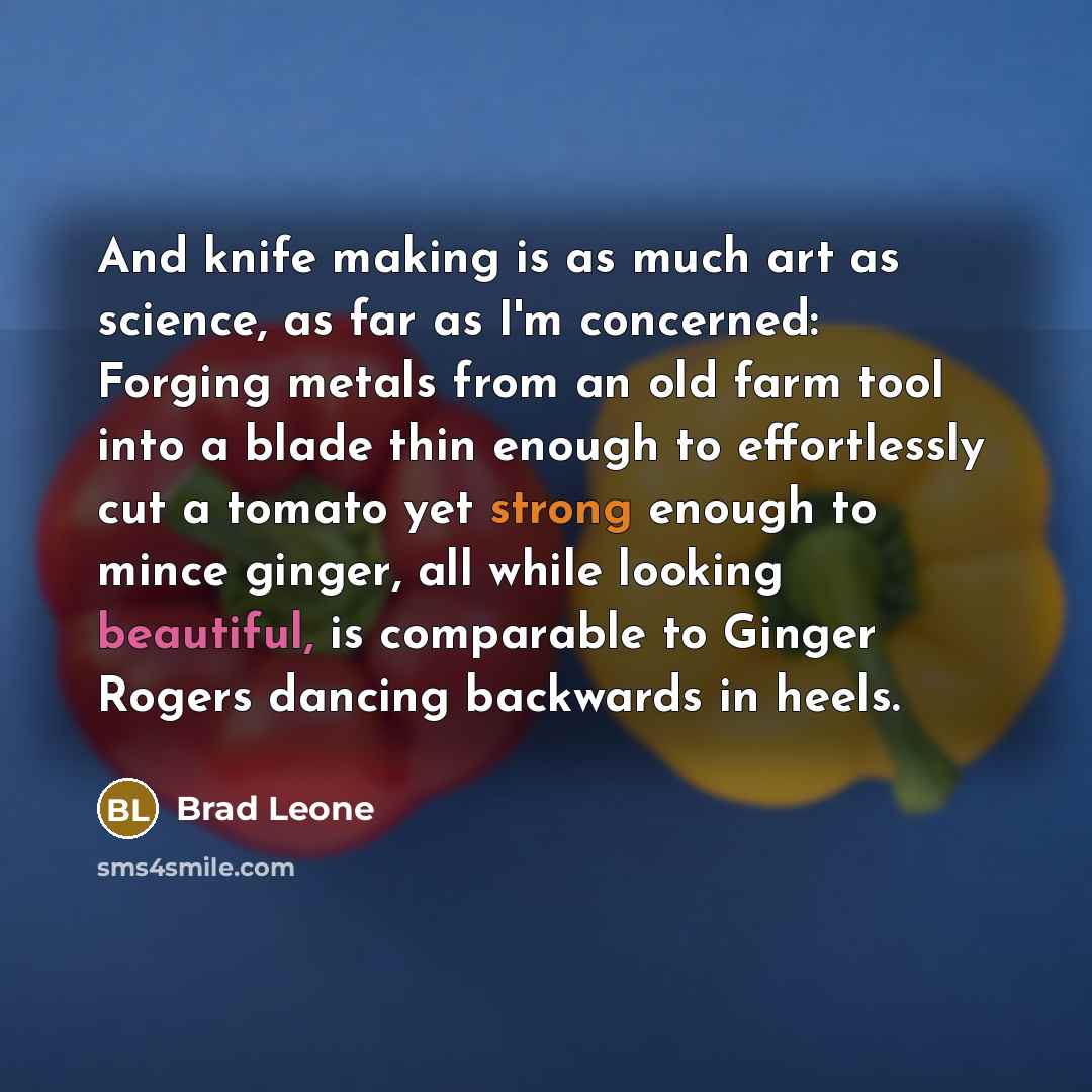 “And knife making is as much art as science, as far as I'm concerned: Forging metals from an old farm tool into a blade thin enough to effortlessly cut a tomato yet strong enough to mince ginger, all while looking beautiful, is comparable to Ginger Rogers dancing backwards in heels.” quote by Brad Leone