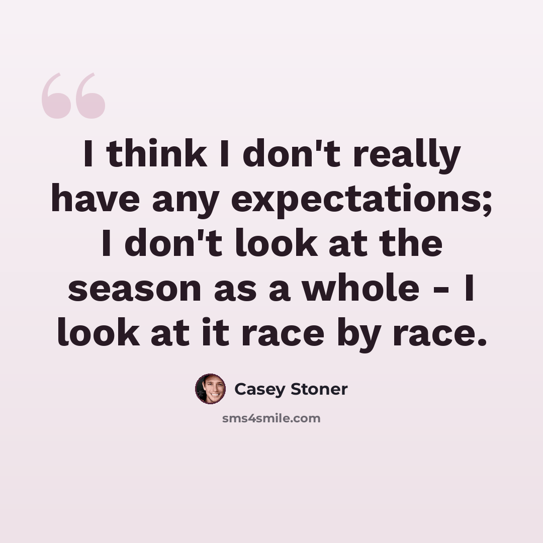 “I think I don't really have any expectations; I don't look at the season as a whole - I look at it race by race.” quote by Casey Stoner