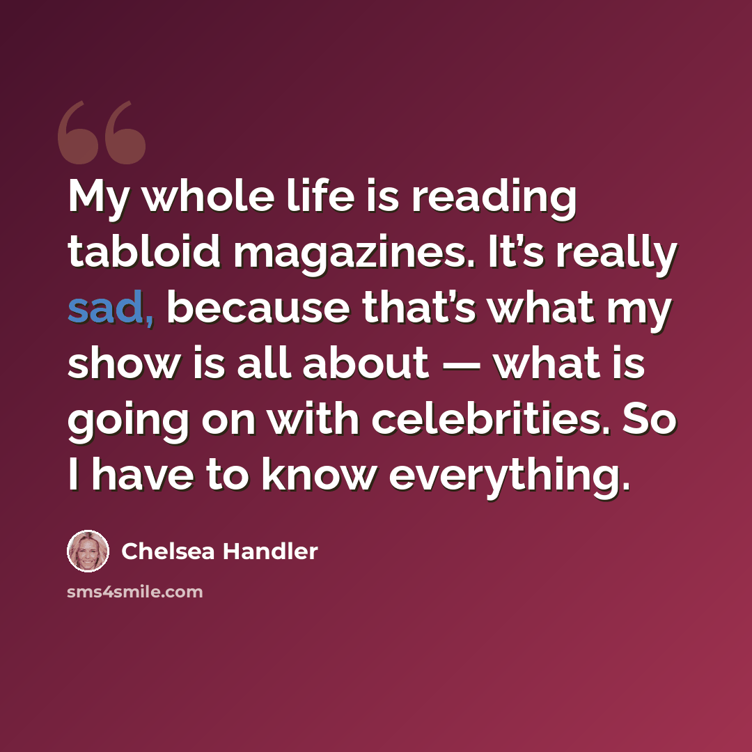 “My whole life is reading tabloid magazines. It’s really sad, because that’s what my show is all about — what is going on with celebrities. So I have to know everything.” quote by Chelsea Handler
