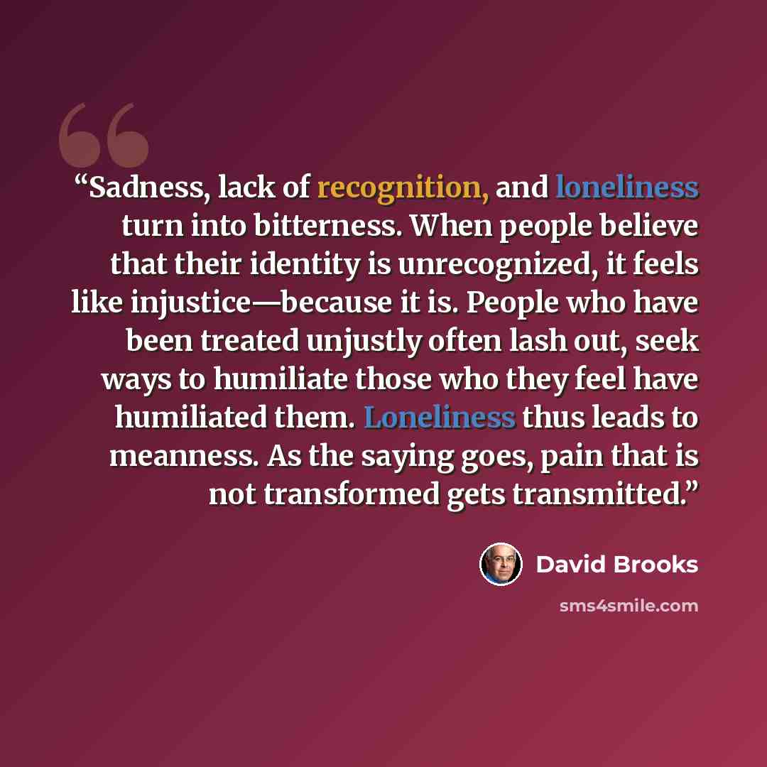 “Sadness, lack of recognition, and loneliness turn into bitterness. When people believe that their identity is unrecognized, it feels like injustice—because it is. People who have been treated unjustly often lash out, seek ways to humiliate those who they feel have humiliated them. Loneliness thus…” quote by David Brooks