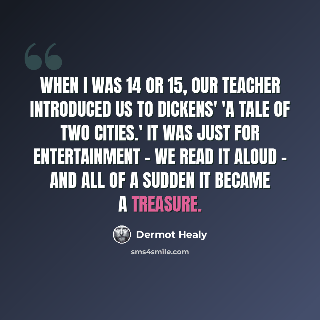 “When I was 14 or 15, our teacher introduced us to Dickens' 'A Tale of Two Cities.' It was just for entertainment - we read it aloud - and all of a sudden it became a treasure.” quote by Dermot Healy