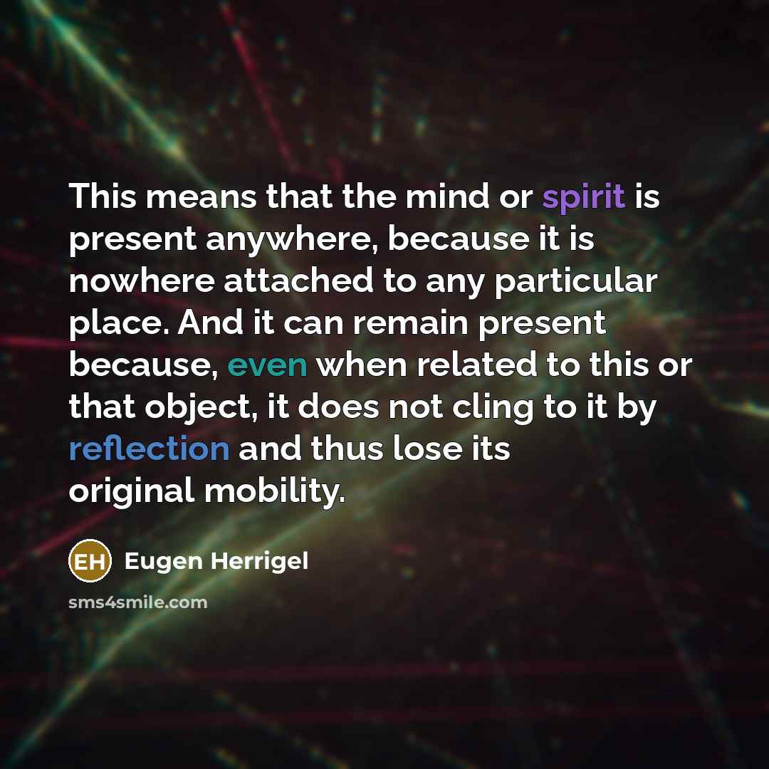 “This means that the mind or spirit is present anywhere, because it is nowhere attached to any particular place. And it can remain present because, even when related to this or that object, it does not cling to it by reflection and thus lose its original mobility.” quote by Eugen Herrigel