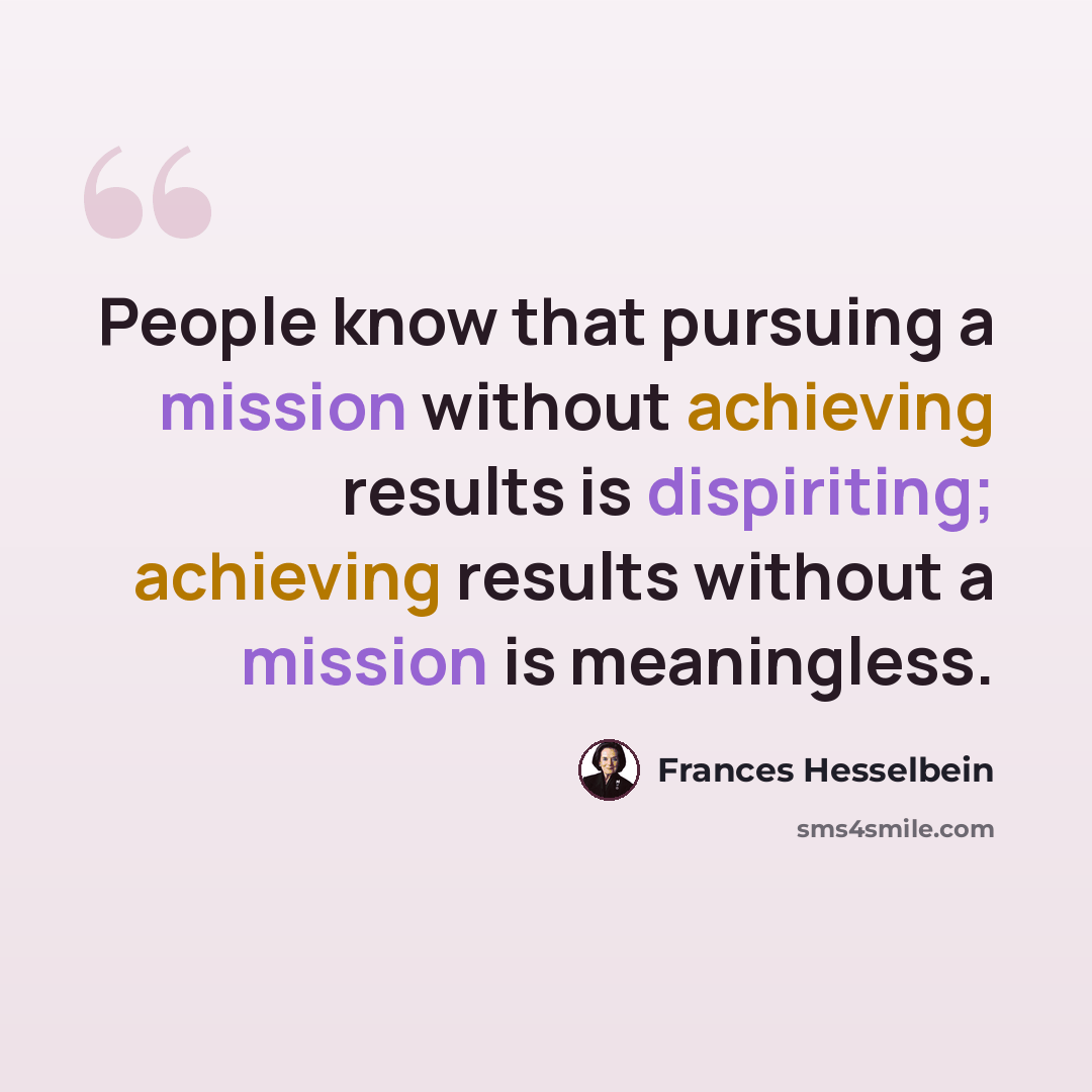 “People know that pursuing a mission without achieving results is dispiriting; achieving results without a mission is meaningless.” quote by Frances Hesselbein