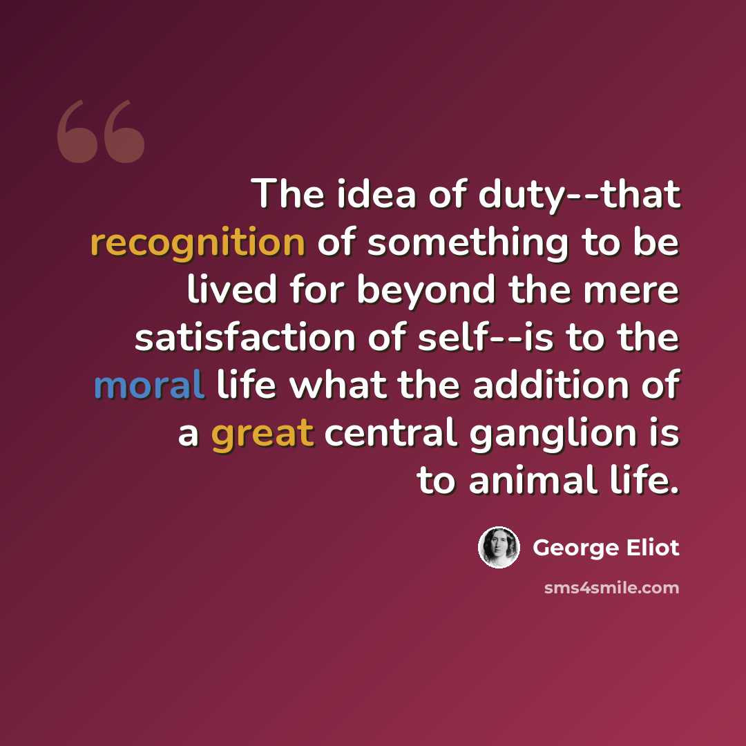 “The idea of duty--that recognition of something to be lived for beyond the mere satisfaction of self--is to the moral life what the addition of a great central ganglion is to animal life.” quote by George Eliot