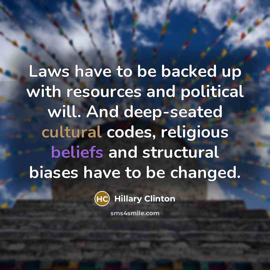 “Laws have to be backed up with resources and political will. And deep-seated cultural codes, religious beliefs and structural biases have to be changed.” quote by Hillary Clinton
