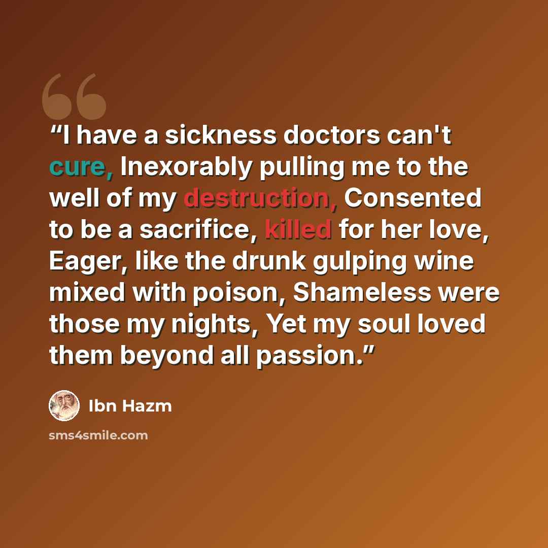 “I have a sickness doctors can't cure, Inexorably pulling me to the well of my destruction, Consented to be a sacrifice, killed for her love, Eager, like the drunk gulping wine mixed with poison, Shameless were those my nights, Yet my soul loved them beyond all passion.” quote by Ibn Hazm