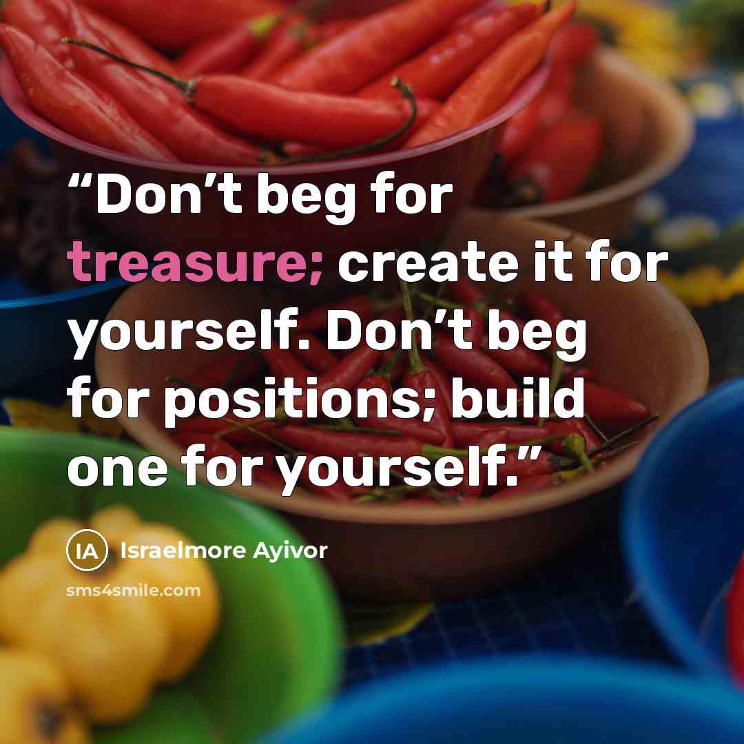 “Don’t beg for treasure; create it for yourself. Don’t beg for positions; build one for yourself.” quote by Israelmore Ayivor