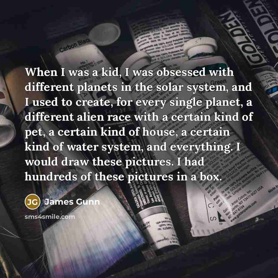 “When I was a kid, I was obsessed with different planets in the solar system, and I used to create, for every single planet, a different alien race with a certain kind of pet, a certain kind of house, a certain kind of water system, and everything. I would draw these pictures. I had hundreds of…” quote by James Gunn