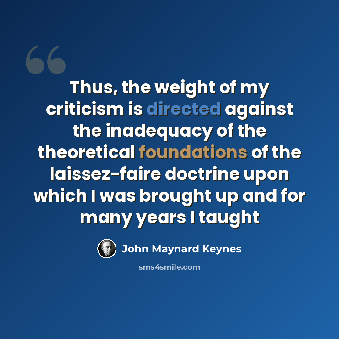 “Thus, the weight of my criticism is directed against the inadequacy of the theoretical foundations of the laissez-faire doctrine upon which I was brought up and for many years I taught” quote by John Maynard Keynes