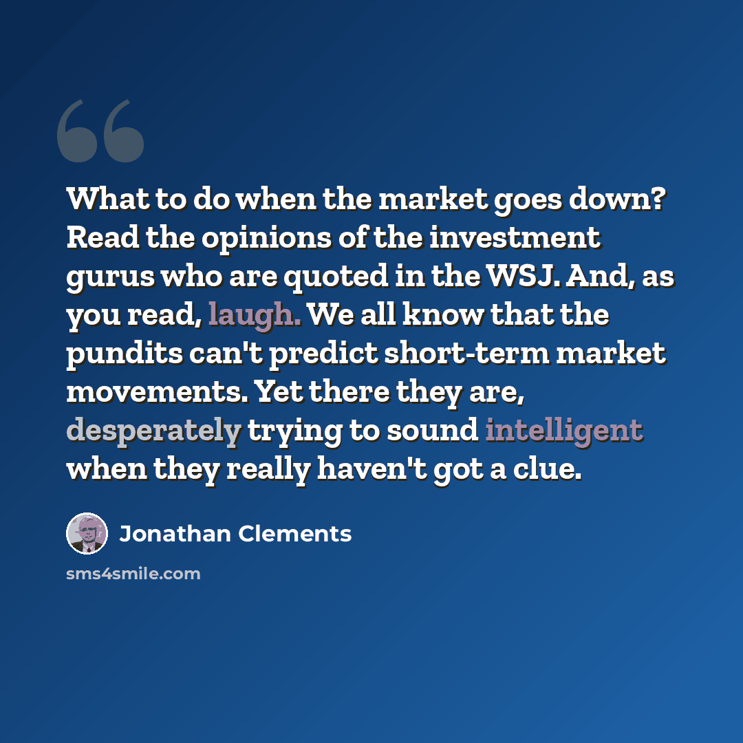 “What to do when the market goes down? Read the opinions of the investment gurus who are quoted in the WSJ. And, as you read, laugh. We all know that the pundits can't predict short-term market movements. Yet there they are, desperately trying to sound intelligent when they really haven't got a clue.” quote by Jonathan Clements