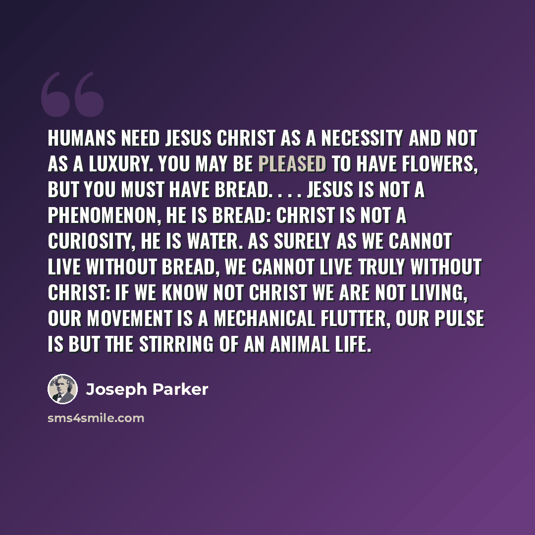 “Humans need Jesus Christ as a necessity and not as a luxury. You may be pleased to have flowers, but you must have bread. . . . Jesus is not a phenomenon, He is bread: Christ is not a curiosity, He is water. As surely as we cannot live without bread, we cannot live truly without Christ: If we know…” quote by Joseph Parker