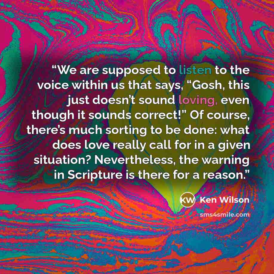“We are supposed to listen to the voice within us that says, “Gosh, this just doesn’t sound loving, even though it sounds correct!” Of course, there’s much sorting to be done: what does love really call for in a given situation? Nevertheless, the warning in Scripture is there for a reason.” quote by Ken Wilson