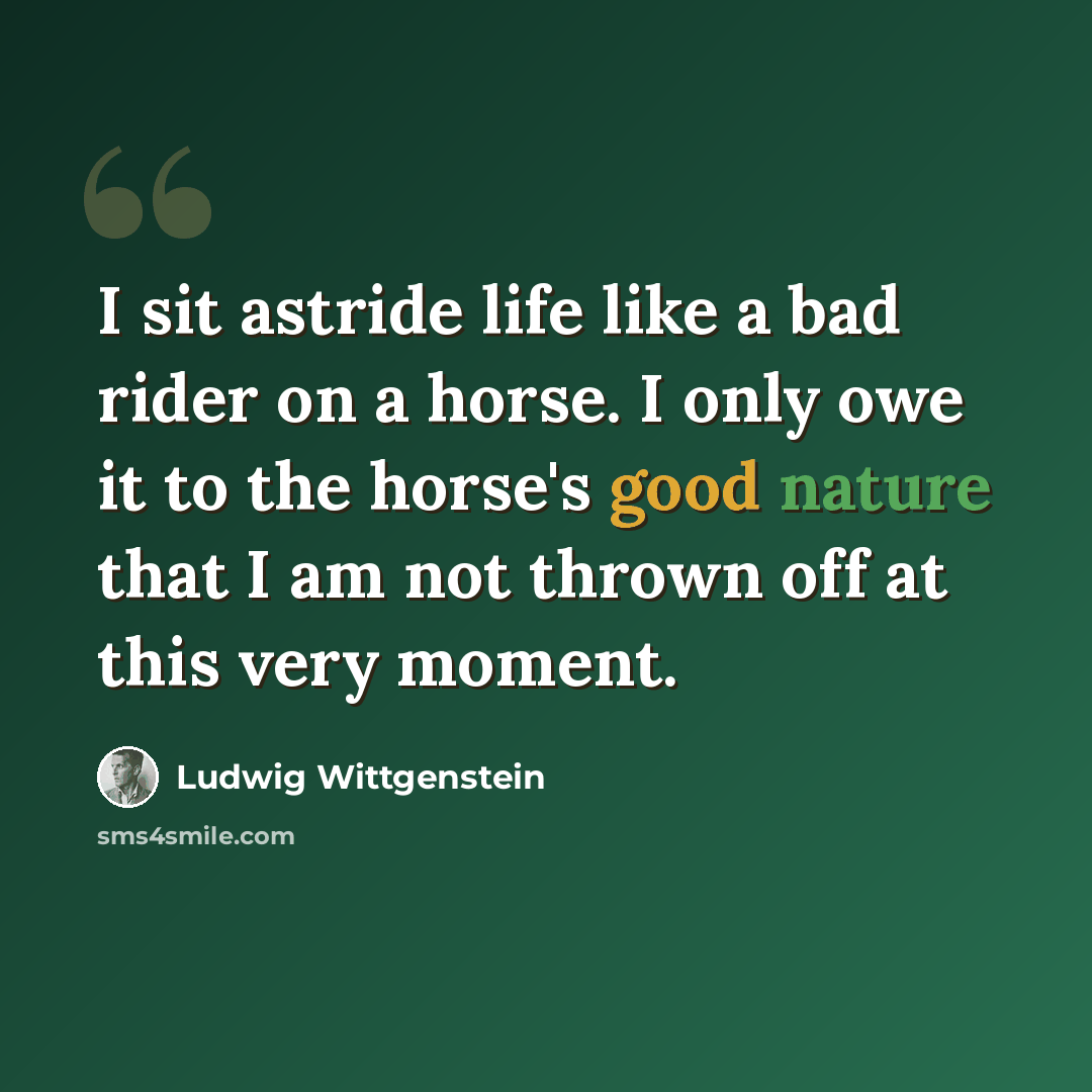 “I sit astride life like a bad rider on a horse. I only owe it to the horse's good nature that I am not thrown off at this very moment.” quote by Ludwig Wittgenstein