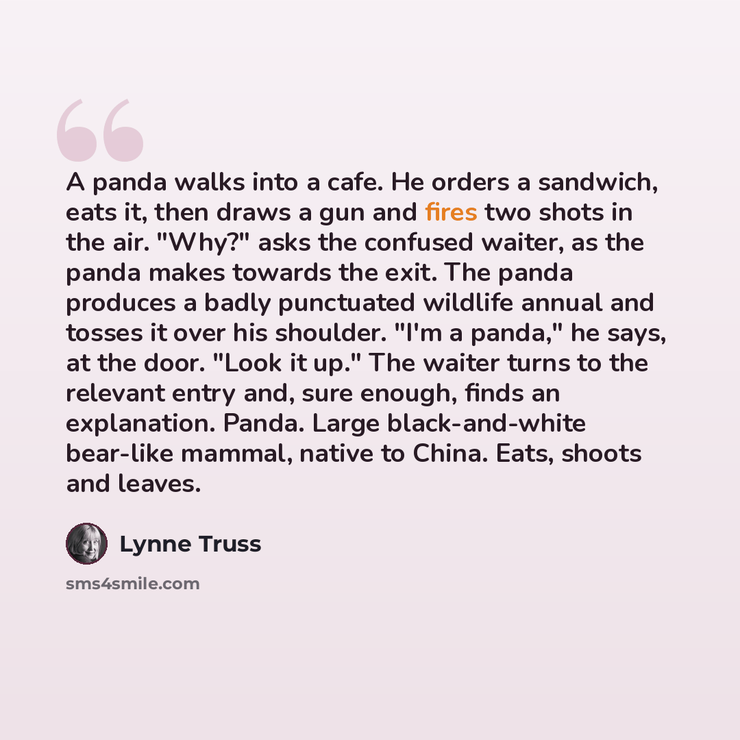 “A panda walks into a cafe. He orders a sandwich, eats it, then draws a gun and fires two shots in the air. "Why?" asks the confused waiter, as the panda makes towards the exit. The panda produces a badly punctuated wildlife annual and tosses it over his shoulder. "I'm a panda," he says, at the…” quote by Lynne Truss