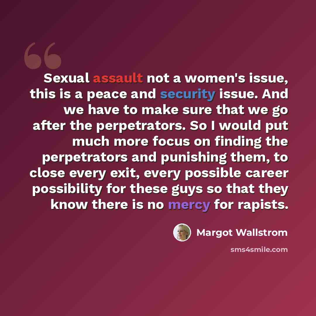“Sexual assault not a women's issue, this is a peace and security issue. And we have to make sure that we go after the perpetrators. So I would put much more focus on finding the perpetrators and punishing them, to close every exit, every possible career possibility for these guys so that they know…” quote by Margot Wallstrom