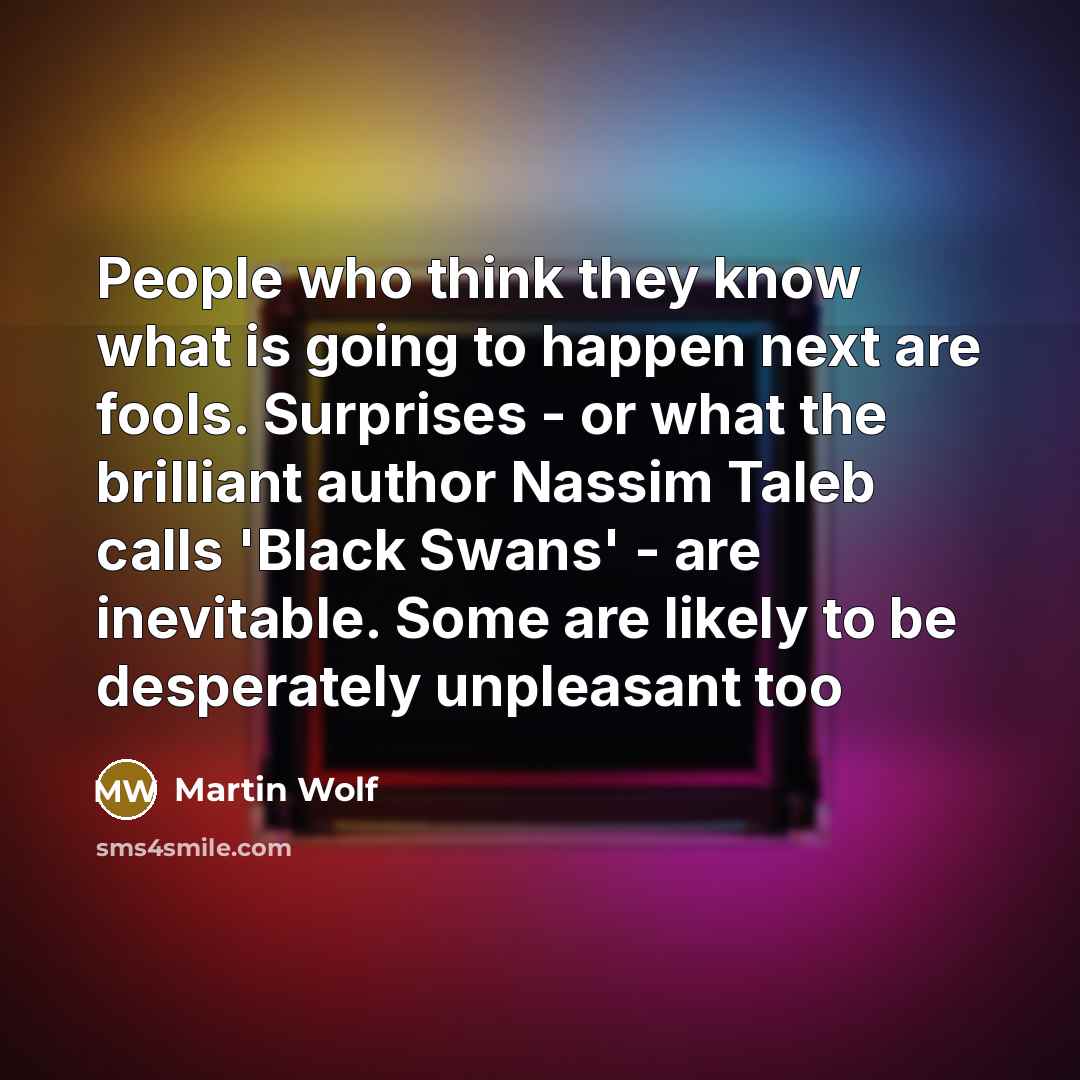 “People who think they know what is going to happen next are fools. Surprises - or what the brilliant author Nassim Taleb calls 'Black Swans' - are inevitable. Some are likely to be desperately unpleasant too” quote by Martin Wolf