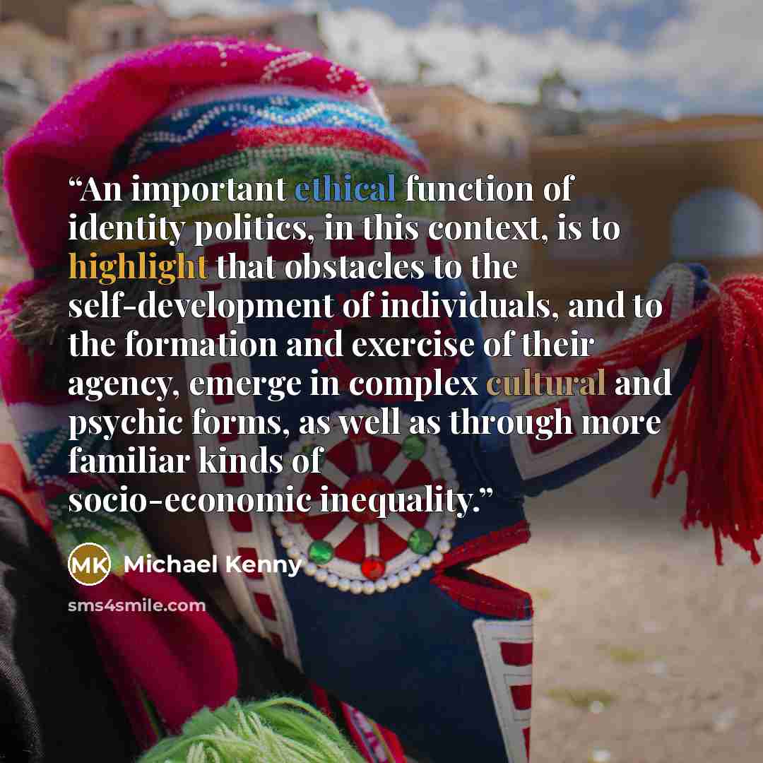 “An important ethical function of identity politics, in this context, is to highlight that obstacles to the self-development of individuals, and to the formation and exercise of their agency, emerge in complex cultural and psychic forms, as well as through more familiar kinds of socio-economic…” quote by Michael Kenny
