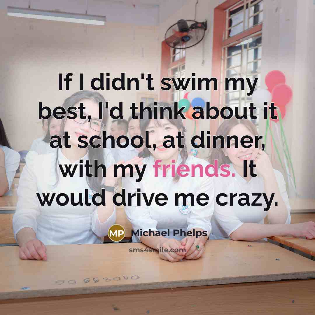 “If I didn't swim my best, I'd think about it at school, at dinner, with my friends. It would drive me crazy.” quote by Michael Phelps