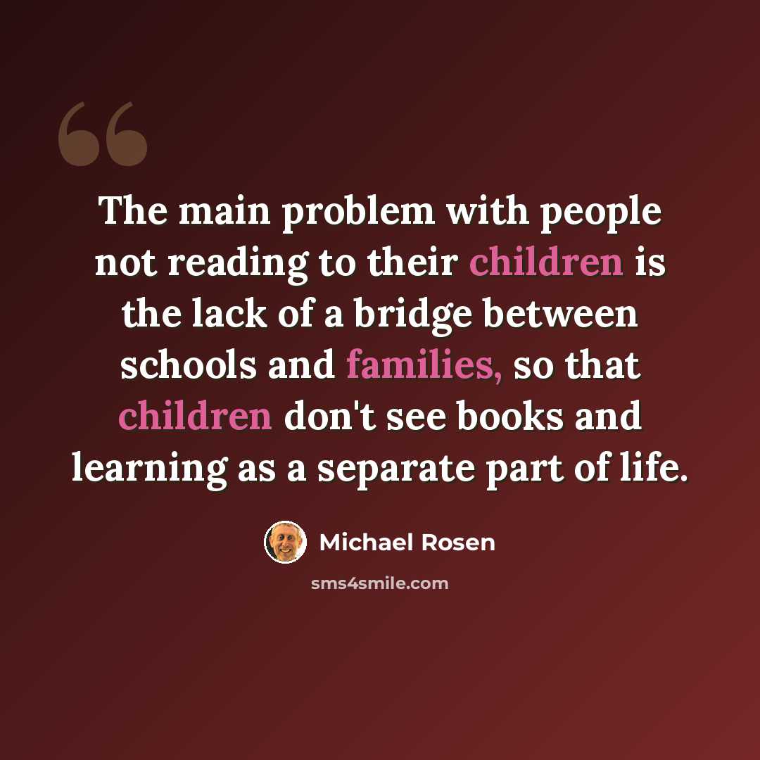 “The main problem with people not reading to their children is the lack of a bridge between schools and families, so that children don't see books and learning as a separate part of life.” quote by Michael Rosen